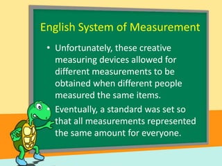 English System of Measurement
• Unfortunately, these creative
measuring devices allowed for
different measurements to be
obtained when different people
measured the same items.
• Eventually, a standard was set so
that all measurements represented
the same amount for everyone.

 