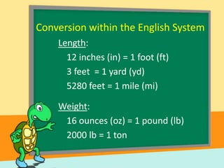 Conversion within the English System
Length:
12 inches (in) = 1 foot (ft)
3 feet = 1 yard (yd)
5280 feet = 1 mile (mi)
Weight:
16 ounces (oz) = 1 pound (lb)
2000 lb = 1 ton

 