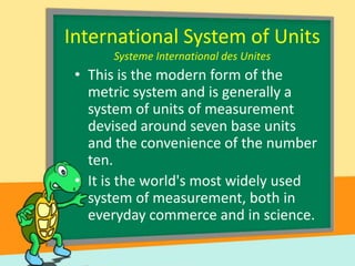 International System of Units
Systeme International des Unites

• This is the modern form of the
metric system and is generally a
system of units of measurement
devised around seven base units
and the convenience of the number
ten.
• It is the world's most widely used
system of measurement, both in
everyday commerce and in science.

 