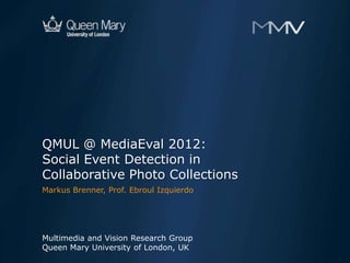 QMUL @ MediaEval 2012:
Social Event Detection in
Collaborative Photo Collections
Markus Brenner, Prof. Ebroul Izquierdo




Multimedia and Vision Research Group
Queen Mary University of London, UK
 