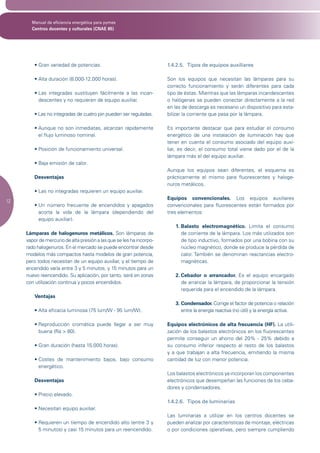 Manual de eficiencia energética para pymes
       Centros docentes y culturales (CNAE 85)




         •	Gran	variedad	de	potencias.                                1.4.2.5. Tipos de equipos auxiliares

         •	Alta	duración	(8.000-12.000	horas).                        Son los equipos que necesitan las lámparas para su
                                                                      correcto funcionamiento y serán diferentes para cada
         •		 as	 integradas	 sustituyen	 fácilmente	 a	 las	 incan-
           L                                                          tipo de éstas. Mientras que las lámparas incandescentes
           descentes y no requieren de equipo auxiliar.               o halógenas se pueden conectar directamente a la red
                                                                      en las de descarga es necesario un dispositivo para esta-
         •	Las	no	integradas	de	cuatro	pin	pueden	ser	reguladas.      bilizar la corriente que pasa por la lámpara.

         •		 unque	 no	 son	 inmediatas,	 alcanzan	 rápidamente	
           A                                                          Es importante destacar que para estudiar el consumo
           el flujo luminoso nominal.                                 energético de una instalación de iluminación hay que
                                                                      tener en cuenta el consumo asociado del equipo auxi-
         •	Posición	de	funcionamiento	universal.                      liar, es decir, el consumo total viene dado por el de la
                                                                      lámpara más el del equipo auxiliar.
         •	Baja	emisión	de	calor.
                                                                      Aunque los equipos sean diferentes, el esquema es
         Desventajas                                                  prácticamente el mismo para fluorescentes y haloge-
                                                                      nuros metálicos.
         •	Las	no	integradas	requieren	un	equipo	auxiliar.
                                                                      Equipos convencionales. Los equipos auxiliares
12
         •		 n	 número	 frecuente	 de	 encendidos	 y	 apagados	
           U                                                          convencionales para fluorescentes están formados por
           acorta la vida de la lámpara (dependiendo del              tres elementos:
           equipo auxiliar).
                                                                         1. Balasto electromagnético. Limita el consumo
     Lámparas de halogenuros metálicos. Son lámparas de                     de corriente de la lámpara. Los más utilizados son
     vapor de mercurio de alta presión a las que se les ha incorpo-         de tipo inductivo, formados por una bobina con su
     rado halogenuros. En el mercado se puede encontrar desde               núcleo magnético, donde se produce la pérdida de
     modelos más compactos hasta modelos de gran potencia,                  calor. También se denominan reactancias electro-
     pero todos necesitan de un equipo auxiliar, y el tiempo de             magnéticas.
     encendido varía entre 3 y 5 minutos, y 15 minutos para un
     nuevo reencendido. Su aplicación, por tanto, será en zonas          2. Cebador o arrancador. Es el equipo encargado
     con utilización continua y pocos encendidos.                           de arrancar la lámpara, de proporcionar la tensión
                                                                            requerida para el encendido de la lámpara.
         Ventajas
                                                                         3. Condensador. Corrige el factor de potencia o relación
         •	Alta	eficacia	luminosa	(75	lum/W	-	95	lum/W).                    entre la energía reactiva (no útil) y la energía activa.

         •		 eproducción	 cromática	 puede	 llegar	 a	 ser	 muy	
           R                                                          Equipos electrónicos de alta frecuencia (HF). La utili-
           buena (Ra > 80).                                           zación de los balastos electrónicos en los fluorescentes
                                                                      permite conseguir un ahorro del 20% - 25% debido a
         •	Gran	duración	(hasta	15.000	horas).                        su consumo inferior respecto al resto de los balastos
                                                                      y a que trabajan a alta frecuencia, emitiendo la misma
         •		 ostes	 de	 mantenimiento	 bajos,	 bajo	 consumo	
           C                                                          cantidad de luz con menor potencia.
           energético.
                                                                      Los balastos electrónicos ya incorporan los componentes
         Desventajas                                                  electrónicos que desempeñan las funciones de los ceba-
                                                                      dores y condensadores.
         •	Precio	elevado.
                                                                      1.4.2.6. Tipos de luminarias
         •	Necesitan	equipo	auxiliar.
                                                                      Las luminarias a utilizar en los centros docentes se
         •		 equieren	un	tiempo	de	encendido	alto	(entre	3	y	
           R                                                          pueden analizar por características de montaje, eléctricas
           5 minutos) y casi 15 minutos para un reencendido.          o por condiciones operativas, pero siempre cumpliendo
 