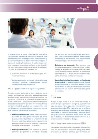 lo establecido en la norma UNE-EN60598, que define                  de las luces en función del horario establecido
como luminaria al aparato de alumbrado que reparte, filtra          para cada zona y evitan que estén encendidas en
o transforma la luz emitida por una o varias lámparas y             momentos de no utilización. Son especialmente
que comprende todos los dispositivos necesarios para el             interesantes para la iluminación exterior.
                                                                                                                            13
soporte, la fijación y la protección de las lámparas, y, en
caso necesario, los circuitos auxiliares en combinación          •	 Detectores de presencia. Son sensores que
con los medios de conexión con la red de alimentación.              conectan o desconectan la iluminación del local en
Los tipos de luminarias más utilizados son:                         función de la presencia o no de personas. Se suelen
                                                                    utilizar en zonas donde la presencia de personas es
   •	 Luminaria	 empotrada	 en	 techo	 técnico	 para	 fluo-         esporádica o no se da de una manera continuada,
      rescentes lineales.                                           como almacenes, pasillos, servicios, etc.

   •	 Luminaria	decorativa	empotrada	o	downlights para           •	 Control del nivel de iluminación en función de
      halógenos, lámparas incandescentes, fluores-                  la luz natural. En aquellas zonas donde el nivel de
      centes compactas y halogenuros.                               iluminación natural es importante, existen muchas
                                                                    horas del día en las que la iluminación artificial no
1.4.2.7. Tipos de sistemas de regulación y control                  es necesaria o el nivel de iluminación es superior
                                                                    al necesario.
En determinados locales de un centro docente, como
pueden ser el salón de actos o en las aulas destinadas
a proyecciones, resulta imprescindible el disponer de           1.4.3 Agua
regulación y control de la iluminación que permitan su
ajuste a la situación. La elección de un sistema de control   Aunque el agua no es en sí una fuente de energía, el
apropiado debe asegurar que la luz artificial sea utilizada   ahorro de agua supone ahorro energético. Cuanta menos
estrictamente dónde y cuándo sea necesario. Con este          agua se gaste, menos agua será necesario bombear,
tipo de sistemas se pueden obtener importantes ahorros        ahorrando electricidad. Más importante aun es el ahorro
en el consumo energético de iluminación.                      en energía que se emplea para calentar el agua caliente
                                                              sanitaria (ACS). Por estas dos razones, y porque el ahorro
   •	 Interruptores manuales. Debe haber un número            de agua supone un importante ahorro de los insumos
      suficiente de interruptores manuales de forma           de un edificio, es fundamental prestar atención a la
      que se pueda independizar el funcionamiento de          eficiencia en las instalaciones de agua.
      lámparas según su emplazamiento. Especialmente
      aquellas que se encuentren próximas a puntos de         1.4.3.1. Agua fría de consumo humano (AFCH)
      luz natural como ventanas y lucernarios.
                                                              Tanto en los centros docentes como en los centros cultu-
   •	 Interruptores horarios. Son sistemas de control         rales, los dos consumos principales de agua se deben
      de tiempo que permiten el encendido y apagado           a los aseos y cocinas o cantinas. Ocasionalmente, se
 