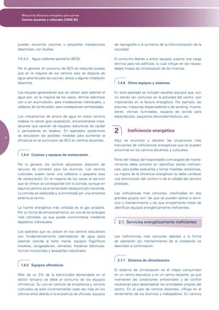 Manual de eficiencia energética para pymes
       Centros docentes y culturales (CNAE 85)




     pueden encontrar piscinas o pequeñas instalaciones           de reprografía o al aumento de la informatización de la
     deportivas, con duchas.                                      sociedad.

     1.4.3.2. Agua caliente sanitaria (ACS)                       El consumo debido a estos equipos supone una carga
                                                                  térmica para los edificios, lo cual influye en las necesi-
     Por lo general, el consumo de ACS es reducido puesto         dades finales de climatización de los mismos.
     que en la mayoría de los centros solo se dispone de
     agua caliente para las cocinas, aseos y alguna instalación
     deportiva.                                                     1.4.6 Otros equipos y sistemas

     Los equipos generadores que se utilizan para calentar el     En este apartado se incluyen aquellos equipos que, aun
     agua son, en la mayoría de los casos, termos eléctricos      no siendo tan comunes en la actividad del centro, son
     con o sin acumulación, para instalaciones individuales, y    importantes en la factura energética. Por ejemplo, las
     calderas de combustión, para instalaciones centralizadas.    piscinas, máquinas dispensadoras o de vending, mostra-
                                                                  dores, vitrinas iluminadas, equipos de sonido para
     Los mecanismos de ahorro de agua en estos centros            espectáculos, pequeños electrodomésticos, etc.
     todavía no tienen gran aceptación, encontrándose insta-
     laciones que carecen de equipos reductores de caudal
     o perlizadores en lavabos. En apartados posteriores          2        Ineficiencia energética
     se estudiaran las posibles medidas para aumentar la
14
     eficiencia en el suministro de ACS en centros docentes.      Aquí se enuncian y detallan las situaciones más
                                                                  frecuentes de ineficiencias energéticas que se pueden
                                                                  encontrar en los centros docentes y culturales.
       1.4.4 Cocinas y equipos de restauración
                                                                  Parte del trabajo del responsable o encargado de mante-
     Por lo general, los centros educativos disponen de           nimiento debe consistir en identificar dichas ineficien-
     servicio de comedor para los alumnos. Los centros            cias, para poder evaluarlas y tomar medidas resolutivas.
     culturales suelen tener una cafetería o pequeña área         La mejora de la eficiencia energética no debe conllevar
     de restauración. En la mayoría de los casos el servicio      una disminución del confort ni de la calidad del servicio
     que se ofrece se corresponde con la comida, aunque en        prestado.
     algunos centros se sirve también desayuno y/o merienda.
     La comida es elaborada y suministrada por una empresa        Las ineficiencias más comunes, clasificadas en dos
     externa al centro.                                           grandes grupos son: las que se pueden aplicar a servi-
                                                                  cios y mantenimiento y las que simplemente tratan de
     La fuente energética más utilizada es el gas propano.        identificar equipos energéticamente ineficientes.
     Por su forma de almacenamiento, es una de las energías
     más cómodas, ya que puede suministrarse mediante
     depósitos individuales.                                          2.1. Servicios energéticamente ineficientes

     Los aparatos que se utilizan en los centros educativos
     son fundamentalmente calentadores de agua (para              Las ineficiencias más comunes debidas a la forma
     calentar comida al baño maría), equipos frigoríficos         de operación y/o mantenimiento de la instalación se
     (neveras, congeladores, cámaras), freidoras eléctricas,      describen a continuación.
     hornos microondas y lavavajillas industriales.

                                                                    2.1.1 Sistema de climatización
       1.4.5 Equipos ofimáticos
                                                                  El sistema de climatización es el mayor consumidor
     Más de un 3% de la electricidad demandada en el              en un centro educativo y en un centro docente, ya que
     sector terciario se debe al consumo de los equipos           mantienen las condiciones ambientales y de confort
     ofimáticos. Su uso en centros de enseñanza y centros         necesarias para desempeñar las actividades propias del
     culturales se está incrementando cada vez más en los         centro. En el caso de centros docentes, influye en el
     últimos años debido a la existencia de oficinas, equipos     rendimiento de los alumnos y trabajadores. En centros
 