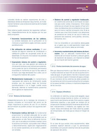 culturales donde se realizan exposiciones de arte, o            •	 Sistema de control y regulación inadecuado.
bibliotecas donde se almacenan documentos, es funda-               Un sistema de control de la iluminación es esen-
mental mantener unas condiciones óptimas de humedad                cial para evitar costes innecesarios. Entre estos
y temperatura.                                                     sistemas se incluyen los que regulan el flujo lumi-
                                                                   noso, los detectores de luz ambiental (no es nece-
Este sistema puede presentar las siguientes ineficien-             sario el mismo nivel de iluminación a las 10 de la
cias, independientemente de los equipos por los que                mañana que a las 8 de la tarde) o los detectores
esté compuesto.                                                    de presencia (en zonas en las que el tráfico de
                                                                   personas sea ocasional, como pasillos, servicios,
   •	 Incorrecto funcionamiento de las calderas.                   almacenes, etc.).
      La correcta realización de la combustión en la
      misma es un parámetro a vigilar, controlar y ajustar         Una luz encendida en una estancia desocupada
      periódicamente.                                              es un gasto que no está aportando ningún valor
                                                                   añadido y, por lo tanto, debe ser eliminado.
   •	 No utilización de calores residuales. El calor
      residual de algunos sistemas de climatización o           •	 Incorrecto mantenimiento del sistema de ilumi-
      calefacción puede ser recuperado antes de ser                nación. Con un adecuado mantenimiento del
      desechado. En el punto 3 se explican las posibles            sistema de iluminación se evitan y reducen gastos
      formas de recuperación.                                      de reposición de equipos y se mejorará la calidad
                                                                   de iluminación del local en general.
                                                                                                                          15
   •	 Inapropiado sistema de control y regulación.
      Una vez más, una mala gestión del sistema de
      climatización produce unas ineficiencias evidentes,      2.1.3 Puntos terminales de consumo de agua
      como puede ser que la climatización permanezca
      encendida en momentos en que no hay nadie en           Bien por desconocimiento o por falta de conciencia, en
      el local o que haga demasiado frío o calor, con el     muchas ocasiones se hace mal uso de los puntos termi-
      consiguiente malestar del usuario.                     nales de agua. Un grifo abierto más de lo necesario para
                                                             su uso constituye un gasto innecesario de agua y energía.
   •	 Mantenimiento inadecuado. Un mantenimiento             El uso incorrecto de los sistemas de doble pulsador en
      inapropiado del sistema de climatización puede         los sanitarios así como la ausencia de grifos con pulsador
      provocar que los equipos dejen de funcionar            en los aseos también conlleva un importante desperdicio
      prematuramente o no lo hagan cuando exista             de los recursos.
      demanda. Además el mantenimiento preventivo
      ahorra gastos en reposiciones.
                                                               2.1.4 Equipos ofimáticos

 2.1.2 Sistema de iluminación                                Un ordenador en stand by, aunque esté apagado, sigue
                                                             consumiendo energía durante la noche o el tiempo en
Independientemente de la tipología de lámparas o             que el centro permanezca cerrado: Esto supone un gasto
equipos utilizados en iluminación del centro es de           totalmente superfluo y que puede ser evitado con la
mayor importancia su patrón de uso. En un sistema            simple acción de desconectarlo físicamente del enchufe,
de iluminación se pueden producir las siguientes defi-       bien manualmente o mediante una regleta con inte-
ciencias:                                                    rruptor. Estas eliminadoras del modo stand by pueden
                                                             ser temporizadas, de modo que se reduce el margen de
   •	 Iluminación ineficaz del local. Es fundamental         error.
      proporcionar la cantidad adecuada de luz para
      cada zona en función de las actividades que se
      desempeñen en ella. Tanto la deficiente ilumina-         2.1.5 Otros equipos
      ción, que no se adecua a la tareas a realizar, como
      la excesiva iluminación, que puede crear reflejos      En el caso de que existan otros equipamientos, debe
      y deslumbramientos, repercuten negativamente           prestarse especial atención a que no permanezcan
      en los costes operativos y en el confort, y deben      encendidos o en posición stand by fuera de los períodos
      ser evitadas.                                          de operación del centro.
 