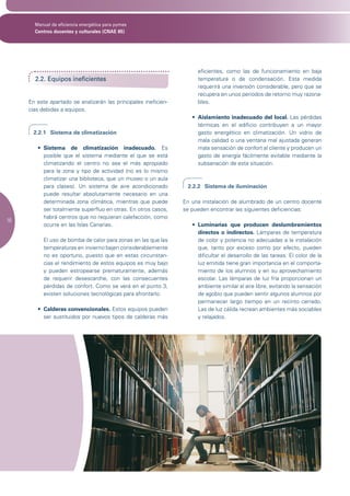 Manual de eficiencia energética para pymes
       Centros docentes y culturales (CNAE 85)




                                                                      eficientes, como las de funcionamiento en baja
       2.2. Equipos ineficientes                                      temperatura o de condensación. Esta medida
                                                                      requerirá una inversión considerable, pero que se
                                                                      recupera en unos periodos de retorno muy razona-
     En este apartado se analizarán las principales ineficien-        bles.
     cias debidas a equipos.
                                                                    •	 Aislamiento inadecuado del local. Las pérdidas
                                                                       térmicas en el edificio contribuyen a un mayor
       2.2.1 Sistema de climatización                                  gasto energético en climatización. Un vidrio de
                                                                       mala calidad o una ventana mal ajustada generan
        •	 Sistema de climatización inadecuado. Es                     mala sensación de confort al cliente y producen un
           posible que el sistema mediante el que se está              gasto de energía fácilmente evitable mediante la
           climatizando el centro no sea el más apropiado              subsanación de esta situación.
           para la zona y tipo de actividad (no es lo mismo
           climatizar una biblioteca, que un museo o un aula
           para clases). Un sistema de aire acondicionado         2.2.2 Sistema de iluminación
           puede resultar absolutamente necesario en una
           determinada zona climática, mientras que puede        En una instalación de alumbrado de un centro docente
           ser totalmente superfluo en otras. En otros casos,    se pueden encontrar las siguientes deficiencias:
           habrá centros que no requieran calefacción, como
16
           ocurre en las Islas Canarias.                            •	 Luminarias que producen deslumbramientos
                                                                       directos o indirectos. Lámparas de temperatura
           El uso de bomba de calor para zonas en las que las          de color y potencia no adecuadas a la instalación
           temperaturas en invierno bajen considerablemente            que, tanto por exceso como por efecto, pueden
           no es oportuno, puesto que en estas circunstan-             dificultar el desarrollo de las tareas. El color de la
           cias el rendimiento de estos equipos es muy bajo            luz emitida tiene gran importancia en el comporta-
           y pueden estropearse prematuramente, además                 miento de los alumnos y en su aprovechamiento
           de requerir desescarche, con las consecuentes               escolar. Las lámparas de luz fría proporcionan un
           pérdidas de confort. Como se verá en el punto 3,            ambiente similar al aire libre, evitando la sensación
           existen soluciones tecnológicas para afrontarlo.            de agobio que pueden sentir algunos alumnos por
                                                                       permanecer largo tiempo en un recinto cerrado.
        •	 Calderas convencionales. Estos equipos pueden               Las de luz cálida recrean ambientes más sociables
           ser sustituidos por nuevos tipos de calderas más            y relajados.
 