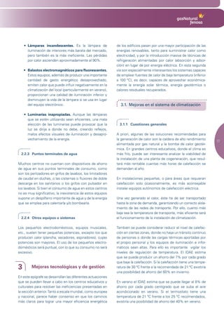 • Lámparas incandescentes. Es la lámpara de               de los edificios pasan por una mayor participación de las
      iluminación de interiores más barata del mercado,       energías renovables, tanto para suministrar calor como
      pero también es la más ineficiente. Las pérdidas        electricidad, y por la introducción masiva de técnicas de
      por calor ascienden aproximadamente al 90%.             refrigeración alimentadas por calor (absorción y adsor-
                                                              ción) en lugar de por energía eléctrica. En esta segunda
    •	 Balastos	electromagnéticos	para	fluorescentes.	        vía son especialmente interesantes los sistemas capaces
       Estos equipos, además de producir una importante       de emplear fuentes de calor de baja temperatura (inferior
       cantidad de gasto energético desaprovechado,           a 100 ºC), es decir, capaces de aprovechar económica-
       emiten calor que puede influir negativamente en la     mente la energía solar térmica, energía geotérmica o
       climatización del local (particularmente en verano),   calores residuales recuperados.
       proporcionan una calidad de iluminación inferior y
       disminuyen la vida de la lámpara si se usa en lugar
       del equipo electrónico.                                  3.1. Mejoras en el sistema de climatización

    •	 Luminarias inapropiadas. Aunque las lámparas
       que se estén utilizando sean eficientes, una mala
       elección de las luminarias puede provocar que la         3.1.1 Cuestiones generales
       luz se dirija a donde no debe, creando reflejos,
       malos efectos visuales de iluminación y desapro-       A priori, algunas de las soluciones recomendadas para
       vechamiento de la energía.                             la generación de calor son la caldera de alto rendimiento
                                                                                                                            17
                                                              alimentada por gas natural y la bomba de calor geotér-
                                                              mica. En grandes centros educativos, donde el clima es
  2.2.3 Puntos terminales de agua                             más frío, puede ser interesante analizar la viabilidad de
                                                              la instalación de una planta de cogeneración, que resul-
Muchos centros no cuentan con dispositivos de ahorro          tará más rentable cuantas más horas de calefacción se
de agua en sus puntos terminales de consumo, como             demanden al año.
son los perlizadores en grifos de lavabos, los limitadores
de caudal en duchas, o las cisternas o fluxores de doble      En instalaciones pequeñas, o para áreas que requieran
descarga en los sanitarios o los grifos con pulsador en       calefacción solo ocasionalmente, es más aconsejable
los lavabos. Si bien el consumo de agua en estos centros      instalar equipos autónomos de calefacción eléctrica.
no es muy significativo, la inexistencia de estos equipos
supone un despilfarro importante de agua y de la energía      Una vez generado el calor, éste ha de ser transportado
que se emplea para calentarla y/o bombearla.                  hasta la zona de demanda, garantizando un correcto aisla-
                                                              miento de las redes de transporte. Por ello, cuanto más
                                                              baja sea la temperatura de transporte, más eficiente será
  2.2.4 Otros equipos o sistemas                              el funcionamiento de la instalación de climatización.

Los pequeños electrodomésticos, equipos musicales,            También se puede considerar reducir el nivel de calefac-
etc., suelen tener pequeñas potencias, excepto los que        ción en ciertas zonas, donde no haya un tránsito continuo
producen calor (plancha, secadores, aspiradores), cuyas       de personas o donde las cargas térmicas aportadas por
potencias son mayores. El uso de los pequeños electro-        el propio personal y los equipos de iluminación e infor-
domésticos será puntual, con lo que su consumo no será        máticos sean altas. Para ello es importante vigilar los
excesivo.                                                     niveles de regulación de temperatura. El IDAE estima
                                                              que se puede producir un ahorro del 7% por cada grado
                                                              que baje la calefacción. Si la calefacción tiene una tempe-
3        Mejoras tecnológicas y de gestión                    ratura de 30 ºC frente a la recomendada de 21 ºC existiría
                                                              una posibilidad de ahorro del 60% en invierno.
En este epígrafe se desarrollan las diferentes actuaciones
que se pueden llevar a cabo en los centros educativos y       En verano el IDAE estima que se puede llegar al 8% de
culturales para resolver las ineficiencias presentadas en     ahorro por cada grado centígrado que se suba el aire
la sección anterior. Tanto a escala mundial, como europea     acondicionado en verano. Si el termostato tiene una
y nacional, parece haber consenso en que los caminos          temperatura de 21 ºC frente a los 25 ºC recomendados,
más claros para lograr una mayor eficiencia energética        existiría una posibilidad de ahorro del 40% en verano.
 