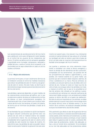 Manual de eficiencia energética para pymes
       Centros docentes y culturales (CNAE 85)




     Las características de acondicionamiento térmico (tanto       miento con pared hueca. Una solución muy interesante
     para calefacción como para refrigeración) están basadas       consiste en plantar árboles de hoja caduca en la fachada
     en el confort de los usuarios de las instalaciones del        sur (protegen del calor en verano y permiten el paso de
18
     centro. El confort se define como la sensación agradable      la luz y el calor solar en invierno) y de hoja perenne en la
     y equilibrada entre humedad, temperatura, velocidad y         fachada norte (protegen del frío en invierno).
     calidad del aire, y está en función de la ocupación y de
     la actividad que se vaya a desarrollar en cada uno de los     Las puertas y ventanas son otros elementos impor-
     locales a climatizar.                                         tantes a considerar con vistas al ahorro energético y
                                                                   tienen la ventaja de ser elementos de fácil sustitución,
                                                                   comparadas con los cerramientos. Las puertas han de
       3.1.2 Mejora del aislamiento                                ser principalmente de madera o aglomerados y, a ser
                                                                   posible, con material aislante en su parte media. Las
     La primera norma para un buen rendimiento térmico de          puertas que dan al exterior deben disponer, además, de
     la instalación consiste en tomar las medidas necesarias       cintas o selladores en su marco. Para las ventanas, se
     para reducir las pérdidas de calor en invierno y las ganan-   considera una solución óptima el uso de doble vidrio con
     cias de calor en verano. De este modo, se disminuye la        cámara de aire. Aunque el coste es mayor que las de
     demanda de energía necesaria para el acondicionamiento        vidrio simple, se consigue reducir las pérdidas a la mitad,
     térmico del centro.                                           y mejoran el confort, por lo que en la actualidad es el
                                                                   tipo de ventana más utilizado en los edificios nuevos.
     Las pérdidas y ganancias dependen, en gran medida, de         La sustitución por ventanas con reducido coeficiente de
     las características constructivas del edificio, por lo que    transmisión (doble ventana o con acristalamiento doble)
     el aislamiento exterior de éste es fundamental a la hora      supone un ahorro del 40% en el gasto de calefacción.
     de obtener un buen comportamiento energético. Es              No sólo el vidrio es importante en una ventana, se debe
     importante partir de un buen diseño que incluya el aisla-     prestar atención a que el marco de la misma tenga rotura
     miento de los muros, las ventanas, el suelo y la cubierta,    de puente térmico entre la fachada exterior y la cara
     de forma que se minimicen las pérdidas a través de la         interior. De lo contrario, se producen elevadas pérdidas
     envolvente.                                                   aunque el acristalamiento sea de alta calidad.

     En las fachadas hay que considerar la opción de disponer      Otro parámetro que afecta al valor de la ganancia térmica
     de alguna solución constructiva que permita crear una         de un centro educativo o cultural es la existencia de protec-
     cámara de aire entre el material exterior de acabado          ciones solares, tanto interiores como exteriores. La utiliza-
     y el cerramiento interior. Así, se amortigua de manera        ción de protecciones solares constituye un buen sistema
     considerable tanto la ganancia de calor en verano como        para reducir la ganancia solar en verano, existiendo dife-
     la pérdida de calor durante los meses de invierno. En         rentes tipos de protecciones, siendo más adecuado un
     este último caso, las pérdidas de calor se pueden reducir     tipo u otro en función de la orientación. Si la orientación
     hasta la sexta parte mediante la aplicación de este aisla-    es sur, las más adecuadas son las protecciones solares
 