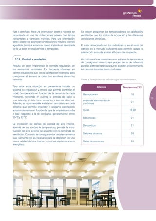 fijas o semifijas. Para una orientación oeste o noreste se    Se deben programar los temporizadores de calefacción/
recomienda el uso de protecciones solares con lamas           ventilación para los ciclos de ocupación y las diferentes
horizontales o verticales móviles. Para una orientación       condiciones climáticas.
este u oeste se aconsejan protecciones móviles, siendo
agradable, tanto al amanecer como al atardecer, la entrada    El calor almacenado en los radiadores y en el resto del
de la luz solar en épocas frías o templadas.                  edificio es a menudo suficiente para permitir apagar la
                                                              calefacción antes de acabar el horario de ocupación.

  3.1.3 Control y regulación                                  A continuación se muestran unos valores de temperatura
                                                              de consigna en invierno que pueden servir de referencia
Resulta de gran importancia la correcta regulación de         para las distintas estancias que se pueden encontrar tanto
los elementos terminales. Es frecuente observar en            en centros docentes como culturales:
centros educativos que, con la calefacción encendida para
compensar el exceso de calor, los escolares abren las
ventanas.                                                     Tabla 2. Temperaturas de consigna recomendadas.

Para evitar esta situación, es conveniente instalar un                       Estancia               Temperatura (ºC)
sistema de regulación y control que permita controlar el
modo de operación en función de la demanda de cada             Recepciones                                  18
momento, teniendo en cuenta la entrada de calor a
                                                                                                                           19
una estancia si ésta tiene ventanas o puertas abiertas.        Áreas	de	administración	
                                                                                                            21
Además, es recomendable instalar un termostato en cada         u oficinas
estancia que permita encender o apagar la calefacción
automáticamente en función de que la temperatura suba          Aulas                                      18-20
o baje respecto a la de consigna, generalmente entre
20 ºC y 22 ºC.                                                 Bibliotecas                                  21

La instalación de sondas de calidad del aire interior,
                                                               Despachos                                    21
además de las sondas de temperatura, permite la intro-
ducción del aire exterior de acuerdo con la demanda de
ventilación. Con esto se consigue evitar un calentamiento      Salones de actos                             20
que realmente no es necesario para la obtención de una
buena calidad del aire interior, con el consiguiente ahorro    Salas de reuniones                           20
energético.
 