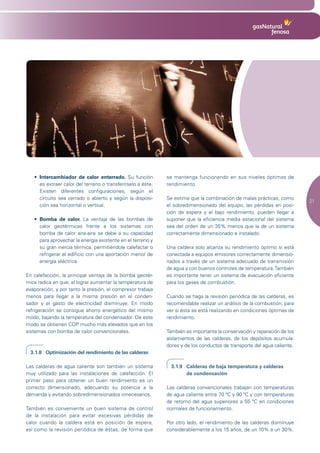 •	 Intercambiador de calor enterrado. Su función           se mantenga funcionando en sus niveles óptimos de
      es extraer calor del terreno o transferírselo a éste.   rendimiento.
      Existen diferentes configuraciones, según el
      circuito sea cerrado o abierto y según la disposi-      Se estima que la combinación de malas prácticas, como
                                                                                                                          21
      ción sea horizontal o vertical.                         el sobredimensionado del equipo, las pérdidas en posi-
                                                              ción de espera y el bajo rendimiento, pueden llegar a
   •	 Bomba de calor. La ventaja de las bombas de             suponer que la eficiencia media estacional del sistema
      calor geotérmicas frente a los sistemas con             sea del orden de un 35% menos que la de un sistema
      bomba de calor aire-aire se debe a su capacidad         correctamente dimensionado e instalado.
      para aprovechar la energía existente en el terreno y
      su gran inercia térmica, permitiéndole calefactar o     Una caldera solo alcanza su rendimiento óptimo si está
      refrigerar el edificio con una aportación menor de      conectada a equipos emisores correctamente dimensio-
      energía eléctrica.                                      nados a través de un sistema adecuado de transmisión
                                                              de agua y con buenos controles de temperatura. También
En calefacción, la principal ventaja de la bomba geotér-      es importante tener un sistema de evacuación eficiente
mica radica en que, al lograr aumentar la temperatura de      para los gases de combustión.
evaporación, y por tanto la presión, el compresor trabaja
menos para llegar a la misma presión en el conden-            Cuando se haga la revisión periódica de las calderas, es
sador y el gasto de electricidad disminuye. En modo           recomendable realizar un análisis de la combustión, para
refrigeración se consigue ahorro energético del mismo         ver si ésta se está realizando en condiciones óptimas de
modo, bajando la temperatura del condensador. De este         rendimiento.
modo se obtienen COP mucho más elevados que en los
sistemas con bomba de calor convencionales.                   También es importante la conservación y reparación de los
                                                              aislamientos de las calderas, de los depósitos acumula-
                                                              dores y de los conductos de transporte del agua caliente.
  3.1.8 Optimización del rendimiento de las calderas

Las calderas de agua caliente son también un sistema            3.1.9 Calderas de baja temperatura y calderas
muy utilizado para las instalaciones de calefacción. El               de condensación
primer paso para obtener un buen rendimiento es un
correcto dimensionado, adecuando su potencia a la             Las calderas convencionales trabajan con temperaturas
demanda y evitando sobredimensionados innecesarios.           de agua caliente entre 70 ºC y 90 ºC y con temperaturas
                                                              de retorno del agua superiores a 55 ºC en condiciones
También es conveniente un buen sistema de control             normales de funcionamiento.
de la instalación para evitar excesivas pérdidas de
calor cuando la caldera está en posición de espera,           Por otro lado, el rendimiento de las calderas disminuye
así como la revisión periódica de éstas, de forma que         considerablemente a los 15 años, de un 10% a un 30%.
 