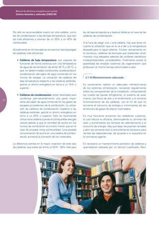 Manual de eficiencia energética para pymes
       Centros docentes y culturales (CNAE 85)




     Por ello es recomendable invertir en otra caldera, como     las de baja temperatura y hasta el doble en el caso de las
     las de condensación o las de baja temperatura, que son      calderas de condensación.
     las más eficientes y ahorran de un 20% a un 40% de
     combustible.                                                A la hora de elegir una u otra caldera, hay que tener en
                                                                 cuenta la utilización que se le va a dar y la temperatura
     Actualmente en el mercado se encuentran dos tipologías      deseada para el agua caliente. Existen actualmente en
     de calderas más eficientes:                                 el comercio, calderas de biomasa que presentan rendi-
                                                                 mientos muy elevados además de conllevar beneficios
        •	 Calderas de baja temperatura: son capaces de          medioambientales considerables. Finalmente existe la
           funcionar de forma continua con una temperatura       posibilidad de emplear sistemas de cogeneración que
           de agua de alimentación de entre 35 ºC y 40 ºC, y     produzcan al mismo tiempo electricidad y calor.
           que, en determinadas condiciones, puede producir
           condensación del vapor de agua contenido en los
           humos de escape. La utilización de calderas de          3.1.10 Mantenimiento adecuado
           baja temperatura respecto a las calderas estándar,
           aporta un ahorro energético en torno a un 15% o       Es conveniente realizar un adecuado mantenimiento
           superior.                                             de los sistemas climatización, revisando regularmente
                                                                 todos los componentes de la instalación, comprobando
        •	 Calderas de condensación: están diseñadas para        los niveles de liquido refrigerante, el sistema de aisla-
           condensar permanentemente una parte impor-            miento, los filtros de aire y el rendimiento y el correcto
22
           tante del vapor de agua contenido en los gases de     funcionamiento de las calderas, con el fin de que no
           escapes procedentes de la combustión. La utiliza-     aumente el consumo de energía y minimizando así las
           ción de calderas de condensación respecto a las       emisiones de gases de efecto invernadero.
           calderas estándar, aporta un ahorro energético en
           torno a un 25% o superior. Sólo se recomienda         Es muy frecuente encontrar los radiadores cubiertos,
           utilizar esta caldera cuando el combustible sea gas   lo cual reduce su eficacia, disminuyendo su emisión de
           natural debido a que la cantidad de azufre en los     calor y aumentando los tiempos de calentamiento y el
           humos de combustión es mucho menor que en el          consumo de energía. Hay que dejar las puertas cerradas
           caso de emplear otros combustibles. Una elevada       y abrir las ventanas solo lo estrictamente necesario para
           concentración de azufre en una caldera de conden-     ventilar las dependencias, de acuerdo a lo expuesto en
           sación aumenta la corrosión de los materiales.        la normativa vigente.

     La diferencia estriba en la mayor inversión de este tipo    Es necesario un mantenimiento periódico de calderas y
     de calderas, que suele ser entre un 25% - 30% más para      quemadores realizado por un técnico cualificado. Revi-
 
