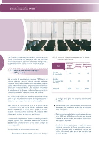 Manual de eficiencia energética para pymes
       Centros docentes y culturales (CNAE 85)




     nación eléctrica se apague cuando la luz diurna sumi-          Tabla 3. Consumo de agua antes y después de aplicar
     nistra una iluminación adecuada. Esto se consigue                       medidas de eficiencia.
     mediante el uso de sistemas de control apropiados y
24
     puede requerir un cierto nivel de automatización.                                  Consumo
                                                                                                           Consumo Reducción
                                                                           Uso           medio
                                                                                          antes             después de consumo
                                                                                                         (l/persona-día) (%)
                                                                                       (l/persona-día)
       3.3. Mejoras en el sistema de agua
            (ACS y AFCH)                                             Ducha
                                                                                             100              60         40
                                                                     (5 min al día)


     La demanda de agua caliente sanitaria (ACS) tanto en            Lavabo
     centros docentes como en centros culturales suele ser           (4 veces al día          48              28         40
     pequeña, por lo que se pueden sustituir las calderas, muchas    x 1 min)
     veces sobredimensionadas, por paneles solares térmicos
     para cubrir esas necesidades. Otras opciones pueden ser
                                                                     Inodoros              30/45           10/27      40/60
     el precalentamiento de agua mediante el aprovechamiento
     de calores residuales o la geotermia de baja entalpía.

     En instalaciones colectivas se recomienda la acumula-
     ción, ya que mejora el rendimiento de los generadores y             y energía. Una gota por segundo se convierte
     se obtiene una mayor eficiencia en la instalación.                  en 30 l/día.

     Para reducir el consumo de ACS y de agua fría de                  •	 Evitar	instalaciones	centralizadas	si	el	consumo	no	
     consumo humano (AFCH) se pueden establecer airea-                    es elevado. De esta forma se reducen las pérdidas
     dores y limitadores de caudal en los grifos de lavabos,              en el transporte.
     duchas y cocinas; instalar cisternas y fluxores de doble
     descarga, o sustituir las cisternas por fluxores.                 •	 Es	importante	regular	la	temperatura	para	obtener	
                                                                          unos 40 ºC a la salida de los grifos, sin que llegue a
     Los sensores de presencia para accionar el agua de los               bajarse de la indicada en la normativa para que no
     lavabos o grifos, con maneta de apertura de caudal en                se produzca legionela.
     dos tiempos, ahorran energía al no utilizar siempre el
     máximo caudal.                                                    •	 Instalación	de	temporizadores	en	los	lavabos,	que	
                                                                          corten el suministro de forma automática tras un
     Otras medidas de eficiencia energética son:                          tiempo razonable para el lavado de manos, así
                                                                          como fluxómetros, para evitar que los grifos se
        •	 Cerrar	bien	las	llaves	contribuye	al	ahorro	de	agua	           queden abiertos.
 