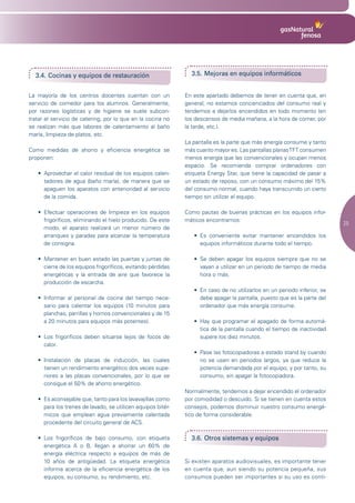 3.4. Cocinas y equipos de restauración                            3.5. Mejoras en equipos informáticos


La mayoría de los centros docentes cuentan con un                 En este apartado debemos de tener en cuenta que, en
servicio de comedor para los alumnos. Generalmente,               general, no estamos concienciados del consumo real y
por razones logísticas y de higiene se suele subcon-              tendemos a dejarlos encendidos en todo momento (en
tratar el servicio de catering, por lo que en la cocina no        los descansos de media mañana, a la hora de comer, por
se realizan más que labores de calentamiento al baño              la tarde, etc.).
maría, limpieza de platos, etc.
                                                                  La pantalla es la parte que más energía consume y tanto
Como medidas de ahorro y eficiencia energética se                 más cuanto mayor es. Las pantallas planas TFT consumen
proponen:                                                         menos energía que las convencionales y ocupan menos
                                                                  espacio. Se recomienda comprar ordenadores con
   •	 Aprovechar	el	calor	residual	de	los	equipos	calen-          etiqueta Energy Star, que tiene la capacidad de pasar a
      tadores de agua (baño maría), de manera que se              un estado de reposo, con un consumo máximo del 15%
      apaguen los aparatos con anterioridad al servicio           del consumo normal, cuando haya transcurrido un cierto
      de la comida.                                               tiempo sin utilizar el equipo.

   •	 Efectuar	 operaciones	 de	 limpieza	 en	 los	 equipos	      Como pautas de buenas prácticas en los equipos infor-
      frigoríficos, eliminando el hielo producido. De este        máticos encontramos:
                                                                                                                                 25
      modo, el aparato realizará un menor número de
      arranques y paradas para alcanzar la temperatura               •	 Es	 conveniente	 evitar	 mantener	 encendidos	 los	
      de consigna.                                                      equipos informáticos durante todo el tiempo.

   •	 Mantener	en	buen	estado	las	puertas	y	juntas	de	               •	 Se	 deben	 apagar	 los	 equipos	 siempre	 que	 no	 se	
      cierre de los equipos frigoríficos, evitando pérdidas             vayan a utilizar en un periodo de tiempo de media
      energéticas y la entrada de aire que favorece la                  hora o más.
      producción de escarcha.
                                                                     •	 En	caso	de	no	utilizarlos	en	un	periodo	inferior,	se	
   •	 Informar	 al	 personal	 de	 cocina	 del	 tiempo	 nece-            debe apagar la pantalla, puesto que es la parte del
      sario para calentar los equipos (10 minutos para                  ordenador que más energía consume.
      planchas, parrillas y hornos convencionales y de 15
      a 20 minutos para equipos más potentes).                       •	 Hay	que	programar	el	apagado	de	forma	automá-
                                                                        tica de la pantalla cuando el tiempo de inactividad
   •	 Los	 frigoríficos	 deben	 situarse	 lejos	 de	 focos	 de	         supere los diez minutos.
      calor.
                                                                     •	 Pase	las	fotocopiadoras	a	estado	stand	by	cuando	
   •	 Instalación	 de	 placas	 de	 inducción,	 las	 cuales	             no se usen en periodos largos, ya que reduce la
      tienen un rendimiento energético dos veces supe-                  potencia demandada por el equipo, y por tanto, su
      riores a las placas convencionales, por lo que se                 consumo, sin apagar la fotocopiadora.
      consigue el 50% de ahorro energético.
                                                                  Normalmente, tendemos a dejar encendido el ordenador
   •	 Es	aconsejable	que,	tanto	para	los	lavavajillas	como	       por comodidad o descuido. Si se tienen en cuenta estos
      para los trenes de lavado, se utilicen equipos bitér-       consejos, podemos disminuir nuestro consumo energé-
      micos que emplean agua previamente calentada                tico de forma considerable.
      procedente del circuito general de ACS.

   •	 Los	 frigoríficos	 de	 bajo	 consumo,	 con	 etiqueta	         3.6. Otros sistemas y equipos
      energética A o B, llegan a ahorrar un 60% de
      energía eléctrica respecto a equipos de más de
      10 años de antigüedad. La etiqueta energética               Si existen aparatos audiovisuales, es importante tener
      informa acerca de la eficiencia energética de los           en cuenta que, aun siendo su potencia pequeña, sus
      equipos, su consumo, su rendimiento, etc.                   consumos pueden ser importantes si su uso es conti-
 