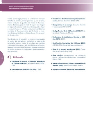 Manual de eficiencia energética para pymes
       Centros docentes y culturales (CNAE 85)




     nuado, Como regla general, en un televisor, a mayor            •	 Guía técnica de eficiencia energética en ilumi-
     tamaño de pantalla, mayor potencia y, por lo tanto,               nación. Centros docentes (2001). IDAE.
     mayor consumo a igualdad de horas de funciona-
     miento. Estos equipos, en modo de espera (sin imagen           •	 Guía práctica de la energía. Consumo eficiente
     en la pantalla y con el piloto encendido), pueden llegar          y responsable (2004). IDAE.
     a consumir hasta un 15% del consumo en condiciones
     normales de funcionamiento, por lo tanto se reco-              •	 Código Técnico de la Edificación (2007). Minis-
     mienda apagarlos totalmente apretando el interruptor              terio de la Presidencia. Madrid.
     de desconexión.
                                                                    •	 Reglamento de Instalaciones Térmica en Edifi-
     Cuando además de televisión, en el centro haya equipos            cios (RITE) (2007).
     de sonido (por ejemplo, en auditorios), se recomienda
     conectarlos todos a través de una base de enchufes             •	 Certificación Energética de Edificios (2008),
     múltiple con interruptor y, a la hora del cierre del centro,      ATEYCIR-CAM-Energy Management Agency.
     apagar el interruptor de la base, para asegurarnos de que
     no existan consumos en modo espera durante las ausen-          •	 Guía de la energía geotérmica (2008). Funda-
     cias nocturnas.                                                   ción de la Energía de la CAM.

                                                                    • Guía técnica: contabilización de consumos
26   4        Bibliografía                                            ahorro y eficiencia energética en climatización
                                                                      (2007). IDAE.
         •	 Estrategia de ahorro y eficiencia energética
            en España 2004-2012: Sector edificación (2003).         •	 Waste Reduction and Energy Conservation in
            IDAE.                                                      Schools (2003), WRATT Information Bulletin.

         •	 Plan de Acción 2008-2012: E4 (2007). IDAE.              •	 Archivo documental Socoin-Gas Natural Fenosa.
 