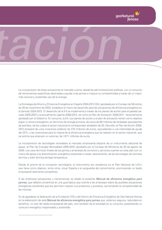 tación
 La incorporación de estas actuaciones al mercado cuenta, desde las administraciones públicas, con un conjunto
 de herramientas específicas destinadas a ayudar a las pymes a mejorar su competitividad a través de un mejor,
 más racional y sostenible uso de la energía.

 La Estrategia de Ahorro y Eficiencia Energética en España 2004-2012 (E4), aprobada por el Consejo de Ministros
 de 28 de noviembre de 2003, establece el marco de desarrollo para las actuaciones de eficiencia energética en
 el periodo 2004-2012. El desarrollo de la E4 se implementa a través de los planes de acción para el pasado pe-
 riodo 2005-2007 y el actualmente vigente 2008-2012, así como el Plan de Activación 2008-2011, recientemente
 aprobado por el Gobierno. En conjunto, la E4, sus planes de acción y el plan de activación tienen como objetivo
 lograr un ahorro energético, en términos de energía primaria, de cerca de 88 millones de toneladas equivalentes
 de petróleo, de las cuales al sector industrial le corresponden alrededor de 25. Para ello, el Plan de Acción 2008-
 2012 proveerá de unos incentivos públicos de 370 millones de euros, equivalentes a una intensidad de ayuda
 del 22%, a las inversiones para la mejora de la eficiencia energética que se realicen en el sector industrial, que
 se estima que alcancen un volumen de 1.671 millones de euros.

 La incorporación de tecnologías renovables al mercado empresarial dispone de un instrumento adicional de
 apoyo: el Plan de Energías Renovables 2005-2010, aprobado por el Consejo de Ministros de 26 de agosto de
 2005. Los usos térmicos finales de las pymes y empresas de comercio y servicios cuentan en este plan con un
 marco de apoyo a la diversificación energética sostenible a través, básicamente, de las tecnologías de biomasa
 térmica y solar térmica de baja temperatura.

 Desde el prisma de la innovación tecnológica, el instrumento por excelencia es el Plan Nacional de I+D+i
 que tiene como objetivo, entre otros, situar España a la vanguardia del conocimiento, promoviendo un tejido
 empresarial altamente competitivo.

 A las anteriores actuaciones y herramientas se añade el presente Manual de eficiencia energética para
 pymes, que deberá convertirse en una guía básica que oriente a las empresas sobre las posibles actuaciones
 energéticas existentes que les permitan mejorar sus productos y procesos, aumentando la competitividad de
 las mismas.

 Es de agradecer la dedicación de la Fundación EOI y del Centro de Eficiencia Energética de Gas Natural Fenosa
 en la elaboración de este Manual de eficiencia energética para pymes que, estamos seguros, redundará en
 beneficio, no solo del tejido empresarial del país, sino también de la sociedad en su conjunto, posibilitando un
 consumo energético responsable y sostenible.
 
