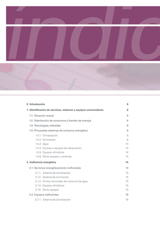 índic
Manual de eficiencia energética para pymes
Contexto energético general e introducción a la situación sectorial




            0. Introducción                                                   6

            1. Identificación de servicios, sistemas y equipos consumidores   6

               1.1. Situación actual                                          6
               1.2. Distribución de consumos y fuentes de energía             6
               1.3. Tecnologías utilizadas                                    8
               1.4. Principales sistemas de consumo energético                8
                      1.4.1. Climatización                                    8
                      1.4.2. Iluminación                                      8
                      1.4.3. Agua                                             13
                      1.4.4. Cocinas y equipos de restauración                14
                      1.4.5. Equipos ofimáticos                               14
                      1.4.6. Otros equipos y sistemas                         14

            2. Ineficencia energética                                         14

               2.1. Servicios energéticamente ineficientes                    14
                     2.1.1. Sistema de climatización                          14
                     2.1.2. Sistema de iluminación                            15
                     2.1.3. Puntos terminales de consumo de agua              15
                     2.1.4. Equipos ofimáticos                                15
                     2.1.5. Otros equipos                                     15
               2.2. Equipos ineficientes                                      16
                     2.2.1. Sistema de climatización                          16
 