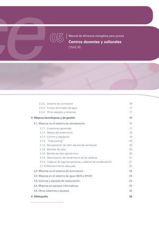 ce                 05             Manual de eficiencia energética para pymes

                                  Centros docentes y culturales
                                  CNAE 85




        2.2.2. Sistema de iluminación                                          16
        2.2.3. Puntos terminales de agua                                       17
        2.2.4. Otros equipos y sistemas                                        17

 3. Mejoras tecnológicas y de gestión                                          17

   3.1. Mejoras en el sistema de climatización                                 17
        3.1.1. Cuestiones generales                                            17
        3.1.2. Mejora del aislamiento                                          18
        3.1.3. Control y regulación                                            19
        3.1.4. “Free-cooling”                                                  20
        3.1.5. Recuperación de calor del aire de ventilación                   20
        3.1.6. Bombas de calor                                                 20
        3.1.6. Bomba de calor geotérmica                                       20
        3.1.8. Optimización del rendimiento de las calderas                    21
        3.1.9. Calderas de baja temperatura y calderas de condensación         21
        3.1.10. Mantenimiento adecuado                                         22
   3.2. Mejoras en el sistema de iluminación                                   23
   3.3. Mejoras en el sistema de agua (ACS y AFCH)                             24
   3.4. Cocinas y equipos de restauración                                      25
   3.5. Mejoras en equipos informáticos                                        25
   3.6. Otros sistemas y equipos                                               25

 4. Bibliografía                                                               26
 