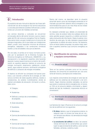Manual de eficiencia energética para pymes
      Centros docentes y culturales (CNAE 85)




    0      Introducción                                          Dentro del mismo, se describen tanto la situación
                                                                 actual del sector como las tecnologías existentes en el
    El propósito de este manual es describir las líneas defi-    mercado que permiten obtener ahorro energético y las
    nitorias del uso de la energía en los centros educativos     recomendaciones para el uso más eficaz de las instala-
    y culturales para detectar posibles ineficiencias y subsa-   ciones consumidoras de energía.
    narlas con una serie de medidas correctivas.
                                                                 Es necesario entender que, debido a la diversidad de
    Los centros docentes y culturales se encuentran              centros, tratar de analizar todos los subtipos dentro de
    enmarcados dentro del sector terciario, que es respon-       estos grandes grupos requeriría un análisis pormenori-
    sable del 9% del consumo energético final en España.         zado y exhaustivo de información. Dado el carácter intro-
    Este sector tiene una gran incidencia en el consumo de       ductorio de esta guía, ha sido necesario esquematizar
    energía a largo plazo, por lo que todas sus instalaciones    y generalizar el análisis de estos centros. No obstante,
    deben cumplir unos requisitos mínimos de eficiencia          como el lector podrá comprobar, se presta mayor aten-
    energética, adaptados a las condiciones climáticas           ción a aquellos sistemas cuyo consumo energético es
    locales y a las actividades a las que se destinen.           mayor.

    Por otro lado, el cambio en el marco normativo produ-
                                                                        Identificación de servicios, sistemas
    cido por la aprobación de la Directiva Europea de
    Eficiencia Energética en Edificación, 2002/91/CE, y su
                                                                 1      y equipos consumidores
    transposición a la legislación española, está haciendo
6
    aparecer nuevos requerimientos en el sector de la edifi-
    cación en aquellos aspectos relativos al consumo de
    energía, iluminación, aislamiento, calefacción, climati-
                                                                     1.1. Situación actual
    zación, agua caliente sanitaria, certificación energética
    de edificios o utilización de energías renovables.           Tanto en los centros culturales como en los centros
                                                                 docentes, los consumos se caracterizan por una cons-
    El objetivo es difundir los conceptos de buenas prác-        tante de horarios y semejanza de instalaciones.
    ticas y uso racional y eficiente de la energía, en refe-
    rencia al ámbito de todos aquellos edificios, locales e      Los mayores consumidores de energía en este tipo de
    instalaciones, de carácter multidisciplinar, donde se        edificios son los sistemas de climatización y de ilumi-
    realizan actividades de educación, formación y cultura,      nación. Según diversos estudios realizados, se estima
    tales como:                                                  que existe un potencial ahorro energético de, al menos,
                                                                 un 15% en el consumo debido a iluminación y, depen-
        •	 Colegios.	                                            diendo del tipo de instalación, importantes ahorros en
                                                                 climatización.
        •	 Academias.

        •	 Edificios	y	campus	de	universidades	y		                   1.2. Distribución de consumos y fuentes
           de posgrado.                                                   de energía

        •	 Aulas	educativas.
                                                                 Los factores de mayor influencia en el consumo energé-
        •	 Guarderías.	                                          tico de los edificios son los siguientes:

        •	 Bibliotecas.                                              •	 El clima: debido a que la temperatura exterior, la
                                                                        radiación solar, el número de horas de sol, etc.,
        •	 Centros	de	enseñanza	secundaria.	                            son factores que afectan a la demanda de energía
                                                                        de los edificios.
        •	 Museos.
                                                                     •	 La envolvente del edificio: es decir, las caracte-
        •	 Centros	de	formación	profesional.	                           rísticas térmicas de los cerramientos que consti-
                                                                        tuyen la capa envolvente del edificio, como son las
        •	 Centros	culturales.                                          fachadas, ventanas, cubierta y suelo.
 