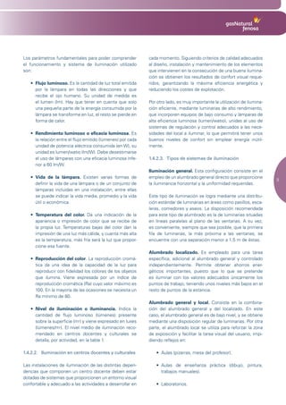Los parámetros fundamentales para poder comprender            cada momento. Siguiendo criterios de calidad adecuados
el funcionamiento y sistema de iluminación utilizado          al diseño, instalación y mantenimiento de los elementos
son:                                                          que intervienen en la consecución de una buena ilumina-
                                                              ción se obtienen los resultados de confort visual reque-
   •	 Flujo luminoso. Es la cantidad de luz total emitida     ridos, garantizando la máxima eficiencia energética y
      por la lámpara en todas las direcciones y que           reduciendo los costes de explotación.
      recibe el ojo humano. Su unidad de medida es
      el lumen (lm). Hay que tener en cuenta que solo         Por otro lado, es muy importante la utilización de ilumina-
      una pequeña parte de la energía consumida por la        ción eficiente, mediante luminarias de alto rendimiento,
      lámpara se transforma en luz, el resto se pierde en     que incorporen equipos de bajo consumo y lámparas de
      forma de calor.                                         alta eficiencia luminosa (lumen/watio), unidas al uso de
                                                              sistemas de regulación y control adecuados a las nece-
   •	 Rendimiento luminoso o eficacia luminosa. Es            sidades del local a iluminar, lo que permitirá tener unos
      la relación entre el flujo emitido (lúmenes) por cada   buenos niveles de confort sin emplear energía inútil-
      unidad de potencia eléctrica consumida (en W), su       mente.
      unidad es lumen/watio (lm/W). Debe desestimarse
      el uso de lámparas con una eficacia luminosa infe-      1.4.2.3. Tipos de sistemas de iluminación
      rior a 60 lm/W.
                                                              Iluminación general. Esta configuración consiste en el
   •	 Vida de la lámpara. Existen varias formas de            empleo de un alumbrado general directo que proporcione
                                                                                                                             9
      definir la vida de una lámpara o de un conjunto de      la iluminancia horizontal y la uniformidad requeridas.
      lámparas incluidas en una instalación, entre ellas
      se puede indicar la vida media, promedio y la vida      Este tipo de iluminación se logra mediante una distribu-
      útil o económica.                                       ción estándar de luminarias en áreas como pasillos, esca-
                                                              leras, comedores y aseos. La disposición recomendada
   •	 Temperatura del color. Da una indicación de la          para este tipo de alumbrado es la de luminarias situadas
      apariencia o impresión de color que se recibe de        en líneas paralelas al plano de las ventanas. A su vez,
      la propia luz. Temperaturas bajas del color dan la      es conveniente, siempre que sea posible, que la primera
      impresión de una luz más cálida, y cuanta más alta      fila de luminarias, la más próxima a las ventanas, se
      es la temperatura, más fría será la luz que propor-     encuentre con una separación menor a 1,5 m de éstas.
      cione esa fuente.
                                                              Alumbrado localizado. Es empleado para una tarea
   •	 Reproducción del color. La reproducción cromá-          específica, adicional al alumbrado general y controlado
      tica da una idea de la capacidad de la luz para         independientemente. Permite obtener ahorros ener-
      reproducir con fidelidad los colores de los objetos     géticos importantes, puesto que lo que se pretende
      que ilumina. Viene expresada por un índice de           es iluminar con los valores adecuados únicamente los
      reproducción cromática (Ra) cuyo valor máximo es        puntos de trabajo, teniendo unos niveles más bajos en el
      100. En la mayoría de las ocasiones se necesita un      resto de puntos de la estancia.
      Ra mínimo de 80.
                                                              Alumbrado general y local. Consiste en la combina-
   •	 Nivel de iluminación o iluminancia. Indica la           ción del alumbrado general y del localizado. En este
      cantidad de flujo luminoso (lúmenes) presente           caso, el alumbrado general es de bajo nivel, y se obtiene
      sobre la superficie (m2) y viene expresado en luxes     mediante una disposición regular de luminarias. Por otra
      (lúmenes/m2). El nivel medio de iluminación reco-       parte, el alumbrado local se utiliza para reforzar la zona
      mendado en centros docentes y culturales se             de exposición y facilitar la tarea visual del usuario, impi-
      detalla, por actividad, en la tabla 1.                  diendo reflejos en:

1.4.2.2. Iluminación en centros docentes y culturales            •	 Aulas	(pizarras,	mesa	del	profesor).

Las instalaciones de iluminación de las distintas depen-         •	 Aulas	 de	 enseñanza	 práctica	 (dibujo,	 pintura,	
dencias que componen un centro docente deben estar                  trabajos manuales).
dotadas de sistemas que proporcionen un entorno visual
confortable y adecuado a las actividades a desarrollar en        •	 Laboratorios.
 