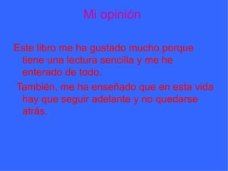 Mi opinión  Este libro me ha gustado mucho porque tiene una lectura sencilla y me he enterado de todo. También, me ha enseñado que en esta vida hay que seguir adelante y no quedarse atrás. 