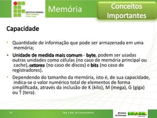 Capacidade
• Quantidade de informação que pode ser armazenada em uma
memória;
• Unidade de medida mais comum - byte, podem ser usadas
outras unidades como células (no caso de memória principal ou
cache), setores (no caso de discos) e bits (no caso de
registradores).
• Dependendo do tamanho da memória, isto é, de sua capacidade,
indica-se o valor numérico total de elementos de forma
simplificada, através da inclusão de K (kilo), M (mega), G (giga)
ou T (tera).
Memória Conceitos
Importantes
10 Org. e Arq. de Computadores
 