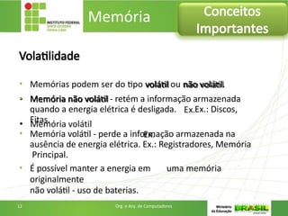 Volatilidade
• Memórias podem ser do tipo volátil ou não volátil.
• Memória não volátil - retém a informação armazenada
quando a energia elétrica é desligada. Ex.: Discos,
Fitas.
• Memória volátil - perde a informação armazenada na
ausência de energia elétrica. Ex.: Registradores, Memória
Principal.
• É possível manter a energia em uma memória
originalmente
não volátil - uso de baterias.
Memória Conceitos
Importantes
12 Org. e Arq. de Computadores
 