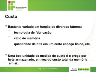 Custo
32 Org. e Arq. de Computadores
 Bastante variado em função de diversos fatores:
 tecnologia de fabricação
 ciclo de memória
 quantidade de bits em um certo espaço físico, etc.
 Uma boa unidade de medida de custo é o preço por
byte armazenado, em vez do custo total da memória
em si.
 