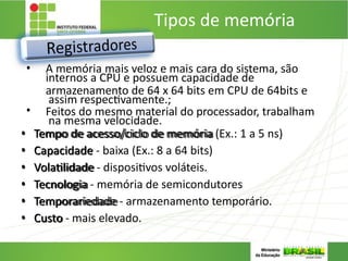 Tipos de memória
1. REGISTRADORES:
• A memória mais veloz e mais cara do sistema, são
internos a CPU e possuem capacidade de
armazenamento de 64 x 64 bits em CPU de 64bits e
assim respectivamente.;
• Feitos do mesmo material do processador, trabalham
na mesma velocidade.
• Tempo de acesso/ciclo de memória (Ex.: 1 a 5 ns)
• Capacidade - baixa (Ex.: 8 a 64 bits)
• Volatilidade - dispositivos voláteis.
• Tecnologia - memória de semicondutores
• Temporariedade - armazenamento temporário.
• Custo - mais elevado.
 