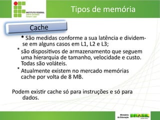 Tipos de memória
* São medidas conforme a sua latência e dividem-
se em alguns casos em L1, L2 e L3;
* são dispositivos de armazenamento que seguem
uma hierarquia de tamanho, velocidade e custo.
Todas são voláteis.
* Atualmente existem no mercado memórias
cache por volta de 8 MB.
Podem existir cache só para instruções e só para
dados.
 