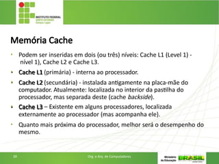 Memória Cache
• Podem ser inseridas em dois (ou três) níveis: Cache L1 (Level 1) -
nível 1), Cache L2 e Cache L3.
• Cache L1 (primária) - interna ao processador.
• Cache L2 (secundária) - instalada antigamente na placa-mãe do
computador. Atualmente: localizada no interior da pastilha do
processador, mas separada deste (cache backside).
• Cache L3 – Existente em alguns processadores, localizada
externamente ao processador (mas acompanha ele).
• Quanto mais próxima do processador, melhor será o desempenho do
mesmo.
39 Org. e Arq. de Computadores
 