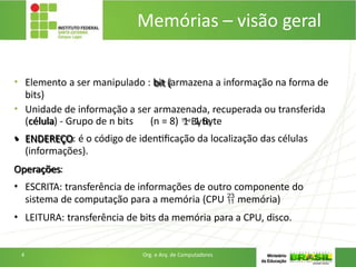 • Elemento a ser manipulado : bit (armazena a informação na forma de
bits)
• Unidade de informação a ser armazenada, recuperada ou transferida
(célula) - Grupo de n bits (n = 8)  1 Byte
• ENDEREÇO: é o código de identificação da localização das células
(informações).
Operações:
• ESCRITA: transferência de informações de outro componente do
sistema de computação para a memória (CPU  memória)
• LEITURA: transferência de bits da memória para a CPU, disco.
4 Org. e Arq. de Computadores
Memórias – visão geral
 