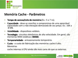 Memória Cache - Parâmetros
• Tempo de acesso/ciclo de memória (Ex.: 5 a 7 ns).
• Capacidade - deve-se conciliar o compromisso de uma apreciável
capacidade com a não-elevação demasiada de seu preço. Ex.: 16K a
8 MB.
• Volatilidade - dispositivos voláteis.
• Tecnologia - circuitos eletrônicos de alta velocidade. Em geral, são
memórias RAM estáticas (SRAM).
• Temporariedade - armazenamento temporário.
• Custo - o custo de fabricação das memórias cache é alto.
Memórias
cache internas à CPU ainda são mais caras do que as externas.
40 Org. e Arq. de Computadores
 