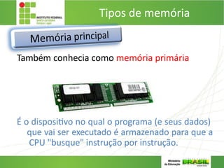 Tipos de memória
3. MEMÓRIA PRINCIPAL:
Também conhecia como memória primária
É o dispositivo no qual o programa (e seus dados)
que vai ser executado é armazenado para que a
CPU "busque" instrução por instrução.
 