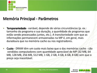 Memória Principal - Parâmetros
• Temporariedade - variável, depende de várias circunstâncias (p. ex.:
tamanho do programa e sua duração, a quantidade de programas que
estão sendo processados juntos, etc.). A transitoriedade com que as
informações permanecem armazenadas na MP é, em geral, mais
duradoura que na memória cache ou nos registradores.
• Custo - DRAM têm um custo mais baixo que o das memórias cache - são
vendidos computadores com quantidade apreciável de MP (32 MB, 64
MB, 128 MB, 256 MB, 512 MB, 1 GB, 2 GB, 4 GB, 6 GB, 8 GB) sem que o
preço seja inaceitável.
43 Org. e Arq. de Computadores
 