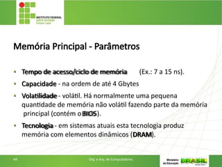 Memória Principal - Parâmetros
• Tempo de acesso/ciclo de memória (Ex.: 7 a 15 ns).
• Capacidade - na ordem de até 4 Gbytes
• Volatilidade - volátil. Há normalmente uma pequena
quantidade de memória não volátil fazendo parte da memória
principal (contém o BIOS).
• Tecnologia - em sistemas atuais esta tecnologia produz
memória com elementos dinâmicos (DRAM).
44 Org. e Arq. de Computadores
 