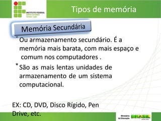 Tipos de memória
5. MEMÓRIA SECUNDÁRIA:
*Ou armazenamento secundário. É a
memória mais barata, com mais espaço e
comum nos computadores .
*São as mais lentas unidades de
armazenamento de um sistema
computacional.
EX: CD, DVD, Disco Rígido, Pen
Drive, etc.
 