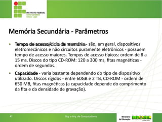 Memória Secundária - Parâmetros
• Tempo de acesso/ciclo de memória - são, em geral, dispositivos
eletromecânicos e não circuitos puramente eletrônicos - possuem
tempo de acesso maiores. Tempos de acesso típicos: ordem de 8 a
15 ms. Discos do tipo CD-ROM: 120 a 300 ms, fitas magnéticas -
ordem de segundos.
• Capacidade - varia bastante dependendo do tipo de dispositivo
utilizado. Discos rígidos - entre 60GB e 2 TB, CD-ROM - ordem de
650 MB, fitas magnéticas (a capacidade depende do comprimento
da fita e da densidade de gravação).
47 Org. e Arq. de Computadores
 
