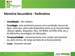 Memória Secundária - Parâmetros
• Volatilidade - não voláteis.
• Tecnologia - este parâmetro possui uma variedade imensa de
tipos, visto que, para cada dispositivo entre os já mencionados
(discos rígidos, disquetes, fitas, CD-ROM, CD R/W, DVD, etc.),
há diferentes tecnologias de fabricação.
• Temporariedade - armazenamento com caráter permanente
ou, pelo menos, de longo período de armazenamento.
• Custo - bastante variado.
48 Org. e Arq. de Computadores
 