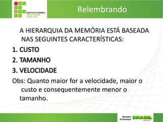 Relembrando
…
A HIERARQUIA DA MEMÓRIA ESTÁ BASEADA
NAS SEGUINTES CARACTERÍSTICAS:
1. CUSTO
2. TAMANHO
3. VELOCIDADE
Obs: Quanto maior for a velocidade, maior o
custo e consequentemente menor o
tamanho.
 