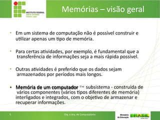 • Em um sistema de computação não é possível construir e
utilizar apenas um tipo de memória.
• Para certas atividades, por exemplo, é fundamental que a
transferência de informações seja a mais rápida possível.
• Outras atividades é preferido que os dados sejam
armazenados por períodos mais longos.
• Memória de um computador  subsistema - construída de
vários componentes (vários tipos diferentes de memória)
interligados e integrados, com o objetivo de armazenar e
recuperar informações.
5 Org. e Arq. de Computadores
Memórias – visão geral
 