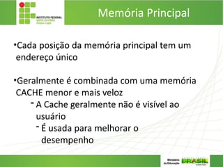 Memória Principal
•Cada posição da memória principal tem um
endereço único
•Geralmente é combinada com uma memória
CACHE menor e mais veloz
- A Cache geralmente não é visível ao
usuário
- É usada para melhorar o
desempenho
 