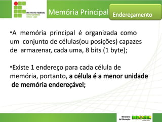 •A memória principal é organizada como
um conjunto de células(ou posições) capazes
de armazenar, cada uma, 8 bits (1 byte);
•Existe 1 endereço para cada célula de
memória, portanto, a célula é a menor unidade
de memória endereçável;
Memória Principal Endereçamento
 