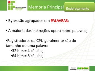 • Bytes são agrupados em PALAVRAS;
• A maioria das instruções opera sobre palavras;
•Registradores da CPU geralmente são do
tamanho de uma palavra:
•32 bits = 4 células;
•64 bits = 8 células;
Memória Principal Endereçamento
 