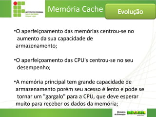 Memória Cache
•O aperfeiçoamento das memórias centrou-se no
aumento da sua capacidade de
armazenamento;
•O aperfeiçoamento das CPU's centrou-se no seu
desempenho;
•A memória principal tem grande capacidade de
armazenamento porém seu acesso é lento e pode se
tornar um "gargalo" para a CPU, que deve esperar
muito para receber os dados da memória;
Evolução
 