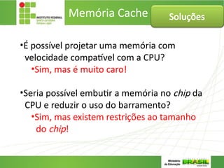 Memória Cache
•É possível projetar uma memória com
velocidade compatível com a CPU?
•Sim, mas é muito caro!
•Seria possível embutir a memória no chip da
CPU e reduzir o uso do barramento?
•Sim, mas existem restrições ao tamanho
do chip!
Soluções
 
