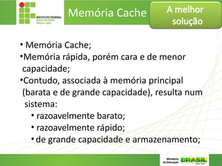 Memória Cache
• Memória Cache;
•Memória rápida, porém cara e de menor
capacidade;
•Contudo, associada à memória principal
(barata e de grande capacidade), resulta num
sistema:
• razoavelmente barato;
• razoavelmente rápido;
•de grande capacidade e armazenamento;
A melhor
solução
 