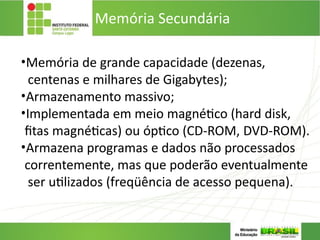 Memória Secundária
•Memória de grande capacidade (dezenas,
centenas e milhares de Gigabytes);
•Armazenamento massivo;
•Implementada em meio magnético (hard disk,
fitas magnéticas) ou óptico (CD-ROM, DVD-ROM).
•Armazena programas e dados não processados
correntemente, mas que poderão eventualmente
ser utilizados (freqüência de acesso pequena).
 