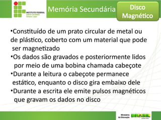 Memória Secundária
•Constituído de um prato circular de metal ou
de plástico, coberto com um material que pode
ser magnetizado
•Os dados são gravados e posteriormente lidos
por meio de uma bobina chamada cabeçote
•Durante a leitura o cabeçote permanece
estático, enquanto o disco gira embaixo dele
•Durante a escrita ele emite pulsos magnéticos
que gravam os dados no disco
Disco
Magnético
 