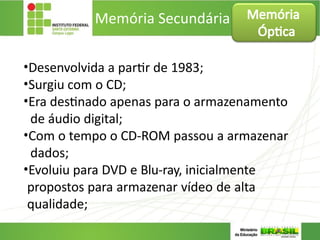 Memória Secundária
•Desenvolvida a partir de 1983;
•Surgiu com o CD;
•Era destinado apenas para o armazenamento
de áudio digital;
•Com o tempo o CD-ROM passou a armazenar
dados;
•Evoluiu para DVD e Blu-ray, inicialmente
propostos para armazenar vídeo de alta
qualidade;
Memória
Óptica
 