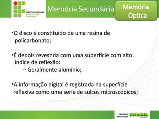 Memória Secundária
•O disco é constituído de uma resina de
policarbonato;
•É depois revestida com uma superfície com alto
índice de reflexão:
– Geralmente alumínio;
•A informação digital é registrada na superfície
reflexiva como uma serie de sulcos microscópicos;
Memória
Óptica
 