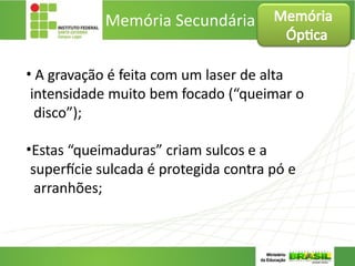 Memória Secundária
• A gravação é feita com um laser de alta
intensidade muito bem focado (“queimar o
disco”);
•Estas “queimaduras” criam sulcos e a
superfície sulcada é protegida contra pó e
arranhões;
Memória
Óptica
 